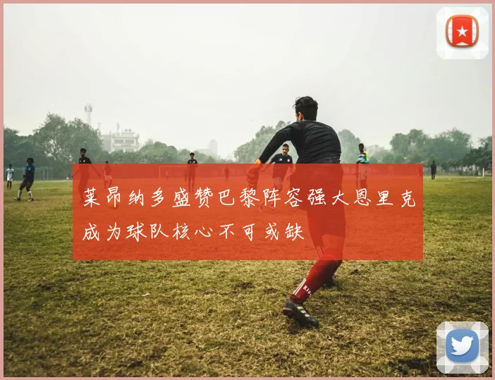 莱昂纳多盛赞巴黎阵容强大恩里克成为球队核心不可或缺