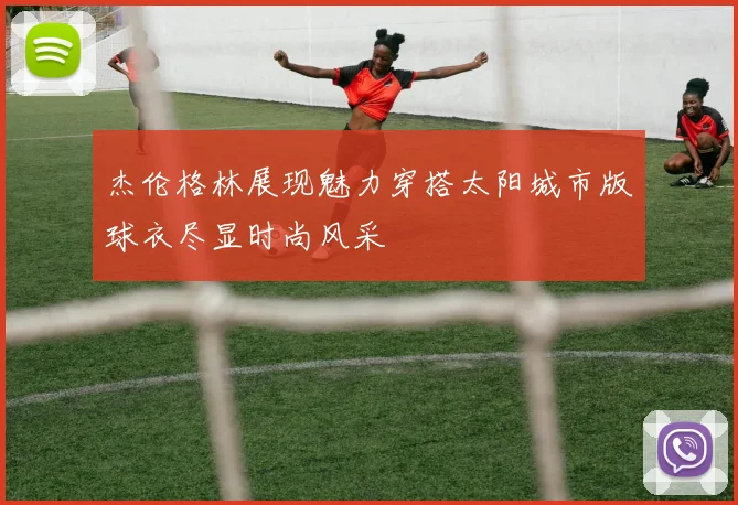 杰伦格林展现魅力穿搭太阳城市版球衣尽显时尚风采