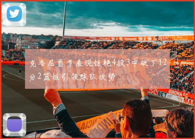 克洛尼首节表现惊艳4投3中砍下12分2篮板引领球队攻势