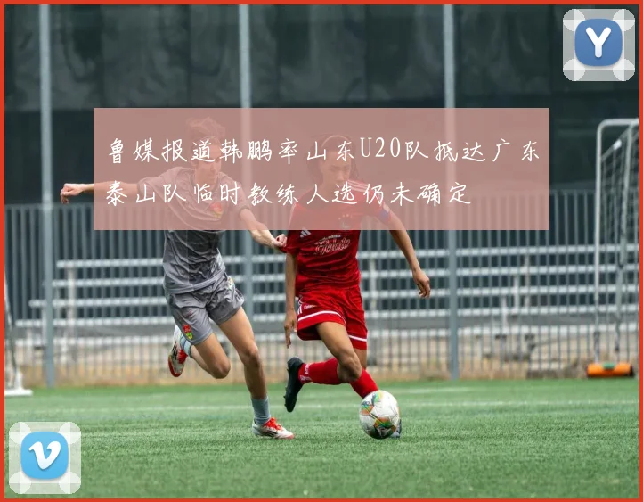鲁媒报道韩鹏率山东U20队抵达广东泰山队临时教练人选仍未确定