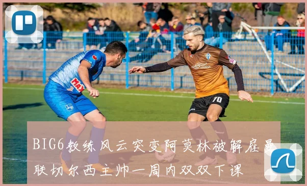 BIG6教练风云突变阿莫林被解雇曼联切尔西主帅一周内双双下课