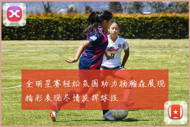 全明星赛轻松氛围助力杨瀚森展现精彩表现尽情发挥球技