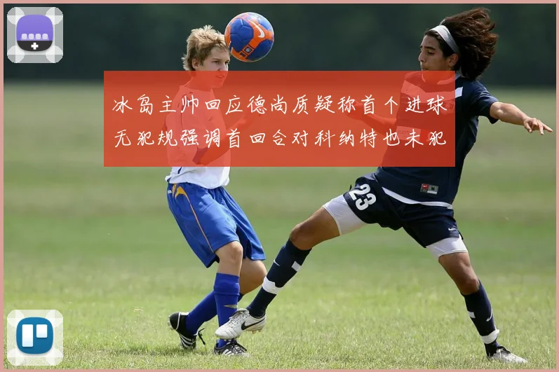 冰岛主帅回应德尚质疑称首个进球无犯规强调首回合对科纳特也未犯规