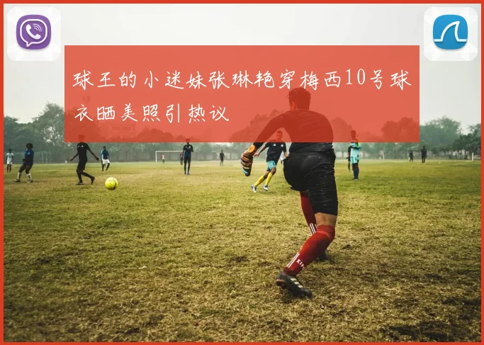球王的小迷妹张琳艳穿梅西10号球衣晒美照引热议