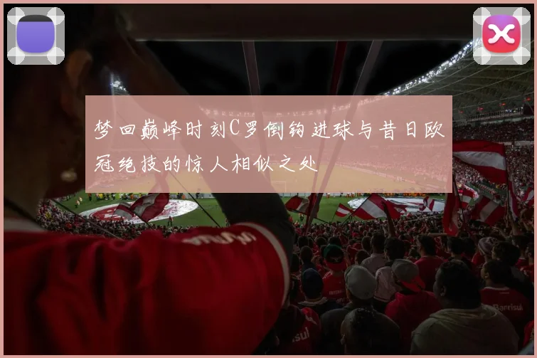 梦回巅峰时刻C罗倒钩进球与昔日欧冠绝技的惊人相似之处
