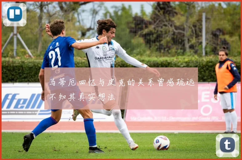 马蒂厄回忆与皮克的关系曾感疏远不知其真实想法