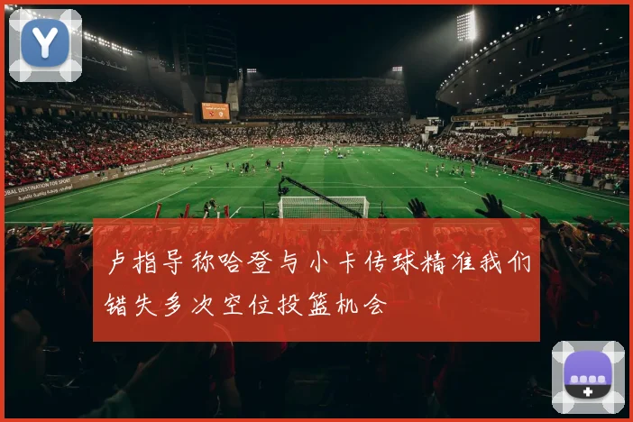 卢指导称哈登与小卡传球精准我们错失多次空位投篮机会