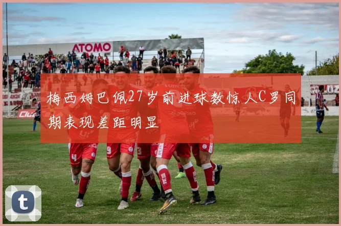 梅西姆巴佩27岁前进球数惊人C罗同期表现差距明显