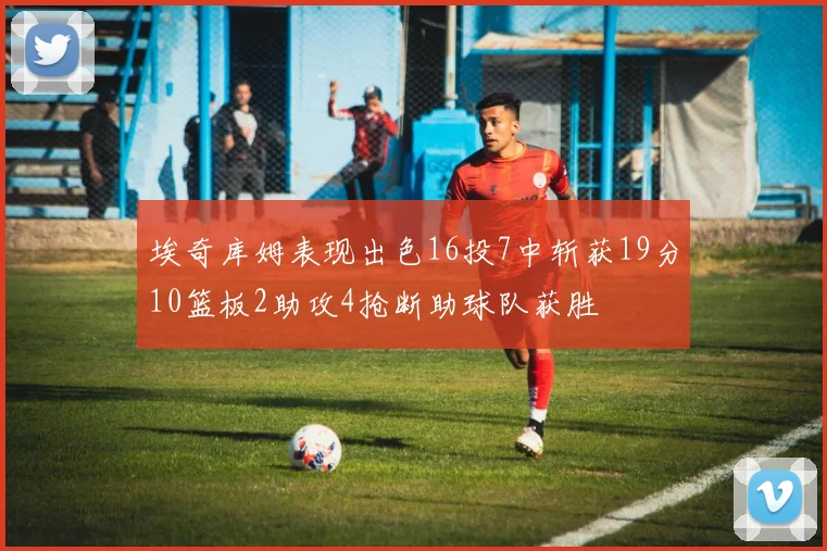 埃奇库姆表现出色16投7中斩获19分10篮板2助攻4抢断助球队获胜