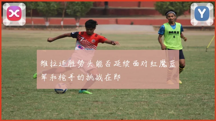 维拉连胜势头能否延续面对红魔蓝军和枪手的挑战在即