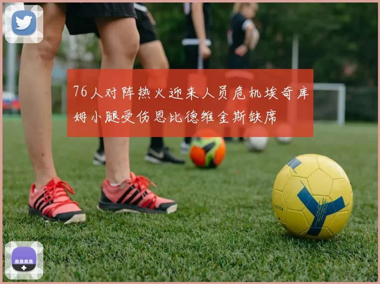 76人对阵热火迎来人员危机埃奇库姆小腿受伤恩比德维金斯缺席