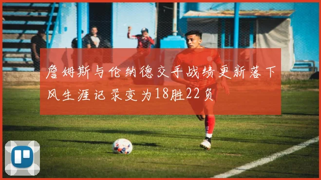 詹姆斯与伦纳德交手战绩更新落下风生涯记录变为18胜22负