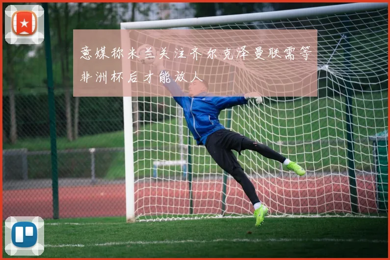 意媒称米兰关注齐尔克泽曼联需等非洲杯后才能放人