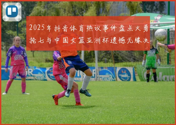 2025年抖音体育热议事件盘点火勇抢七与中国女篮亚洲杯遗憾无缘决赛