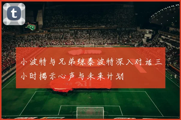 小波特与兄弟琼泰波特深入对话三小时揭示心声与未来计划
