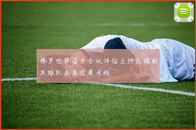 佛罗伦萨召开会议评估主帅瓦诺利及球队未来发展方向