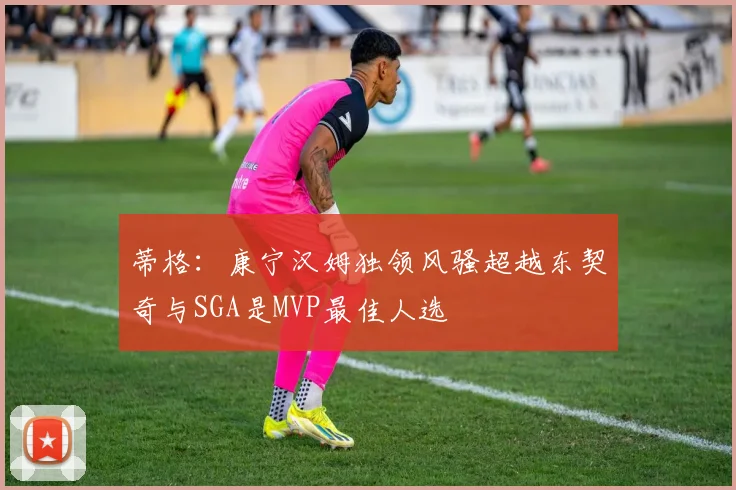 蒂格：康宁汉姆独领风骚超越东契奇与SGA是MVP最佳人选