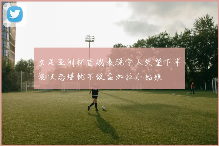 女足亚洲杯首战表现令人失望下半场状态堪忧不敌孟加拉小姑娘