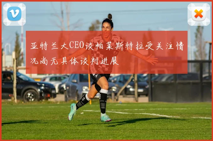 亚特兰大CEO谈帕莱斯特拉受关注情况尚无具体谈判进展