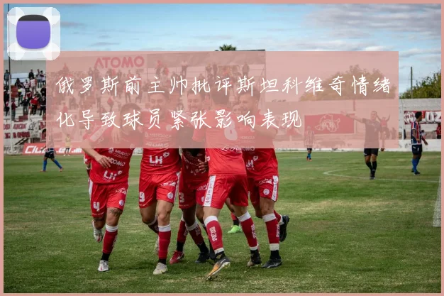 俄罗斯前主帅批评斯坦科维奇情绪化导致球员紧张影响表现