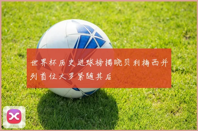 世界杯历史进球榜揭晓贝利梅西并列首位大罗紧随其后