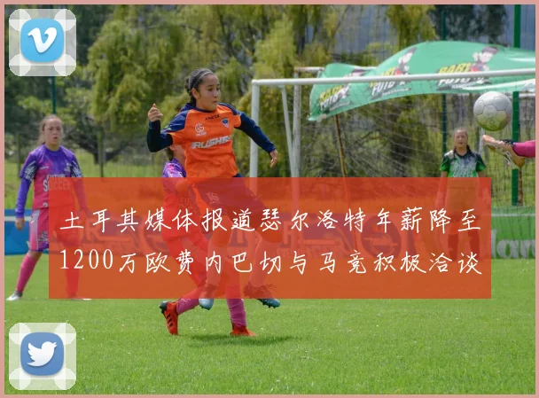 土耳其媒体报道瑟尔洛特年薪降至1200万欧费内巴切与马竞积极洽谈