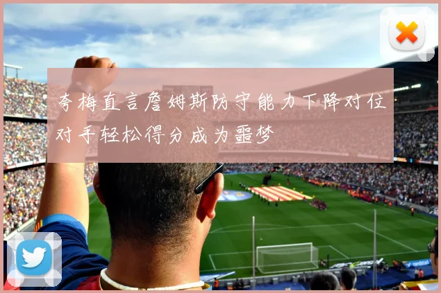 夸梅直言詹姆斯防守能力下降对位对手轻松得分成为噩梦