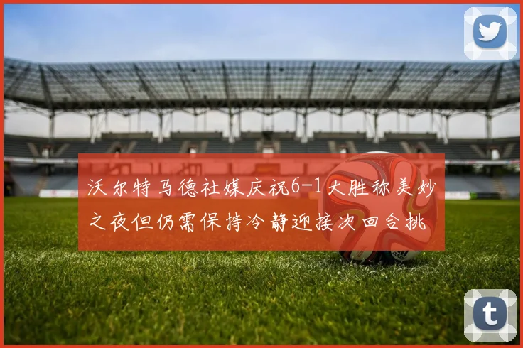 沃尔特马德社媒庆祝6-1大胜称美妙之夜但仍需保持冷静迎接次回合挑战