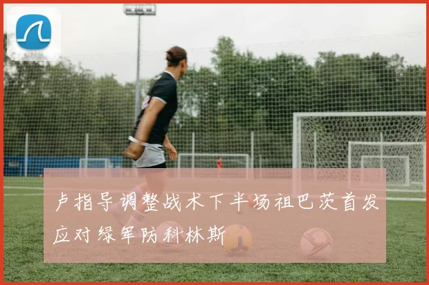 卢指导调整战术下半场祖巴茨首发应对绿军防科林斯