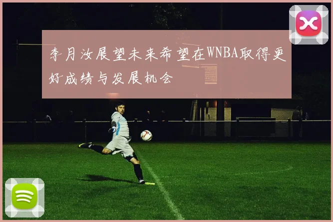 李月汝展望未来希望在WNBA取得更好成绩与发展机会