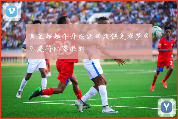 库里超越乔丹成就辉煌但更渴望带队赢得比赛胜利